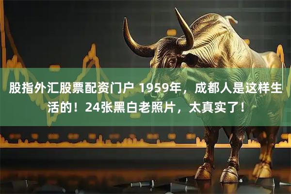 股指外汇股票配资门户 1959年,成都人是这样生活的!24张黑白老照片,太真实了!