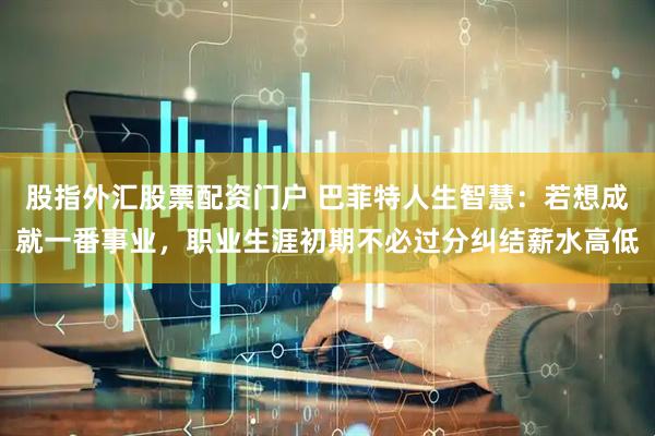 股指外汇股票配资门户 巴菲特人生智慧:若想成就一番事业,职业生涯初期不必过分纠结薪水高低