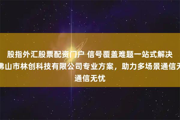 股指外汇股票配资门户 信号覆盖难题一站式解决，佛山市林创科技有限公司专业方案，助力多场景通信无忧