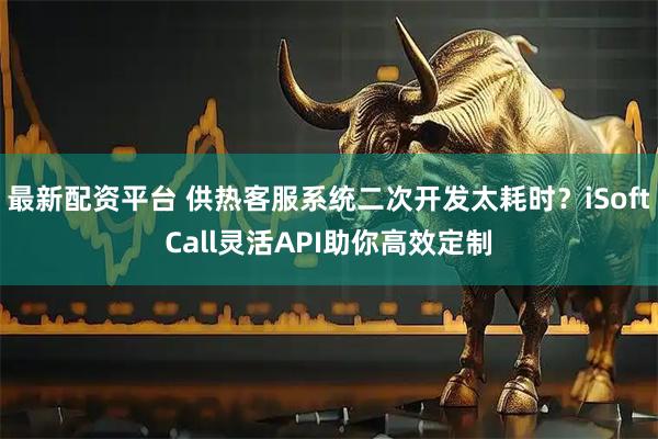 最新配资平台 供热客服系统二次开发太耗时？iSoftCall灵活API助你高效定制
