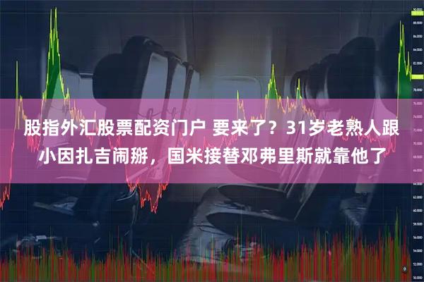 股指外汇股票配资门户 要来了？31岁老熟人跟小因扎吉闹掰，国米接替邓弗里斯就靠他了