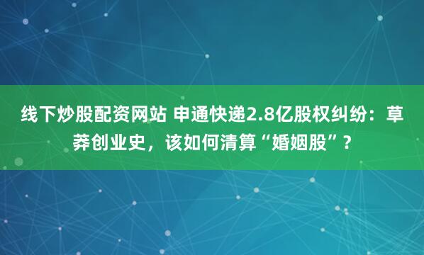 线下炒股配资网站 申通快递2.8亿股权纠纷：草莽创业史，该如何清算“婚姻股”？