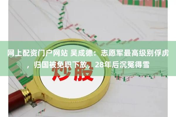 网上配资门户网站 吴成德：志愿军最高级别俘虏，归国被免职下放，28年后沉冤得雪