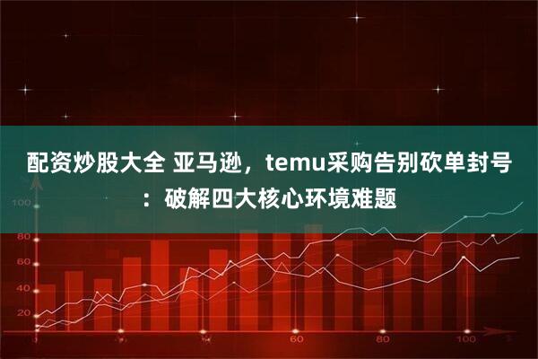 配资炒股大全 亚马逊，temu采购告别砍单封号：破解四大核心环境难题