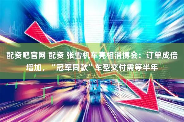 配资吧官网 配资 张雪机车亮相消博会：订单成倍增加，“冠军同款”车型交付需等半年