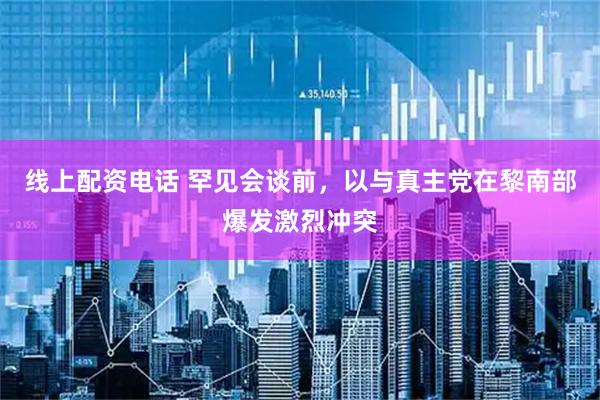 线上配资电话 罕见会谈前，以与真主党在黎南部爆发激烈冲突