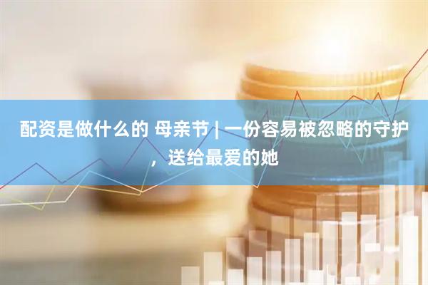 配资是做什么的 母亲节 | 一份容易被忽略的守护，送给最爱的她