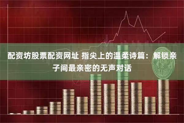 配资坊股票配资网址 指尖上的温柔诗篇：解锁亲子间最亲密的无声对话
